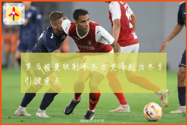 罗马将曼联射手齐尔克泽列为冬季引援重点