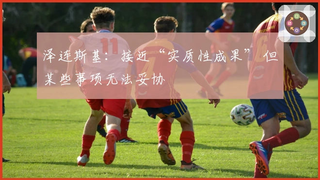 泽连斯基：接近“实质性成果” 但某些事项无法妥协