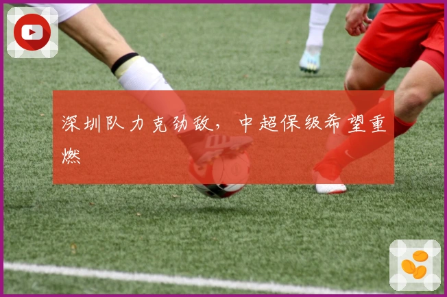 深圳队力克劲敌，中超保级希望重燃