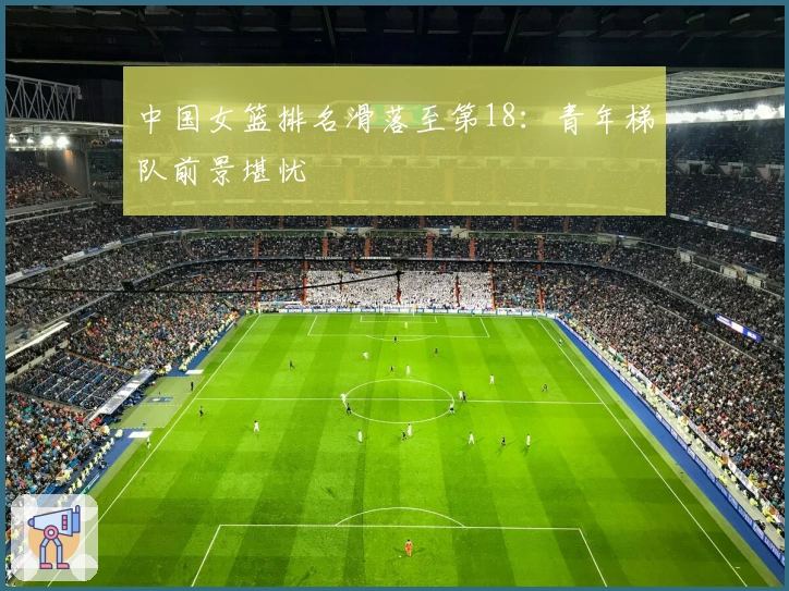 中国女篮排名滑落至第18：青年梯队前景堪忧
