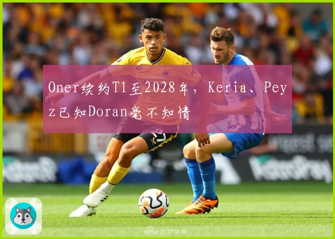 Oner续约T1至2028年，Keria、Peyz已知Doran毫不知情