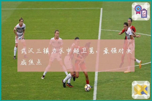 武汉三镇力求中超卫冕，豪强对决成焦点