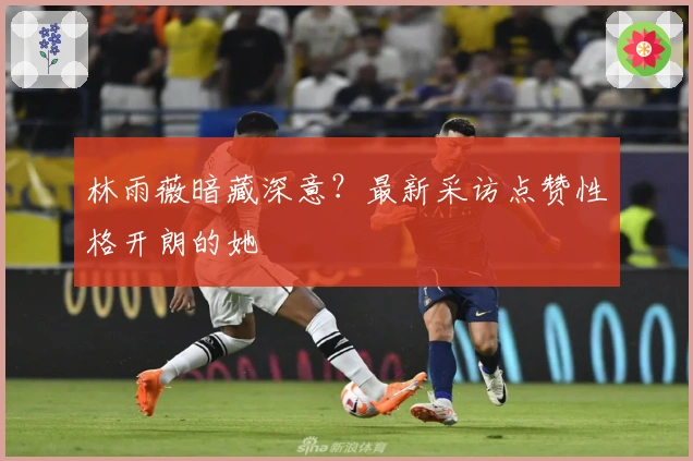 林雨薇暗藏深意？最新采访点赞性格开朗的她