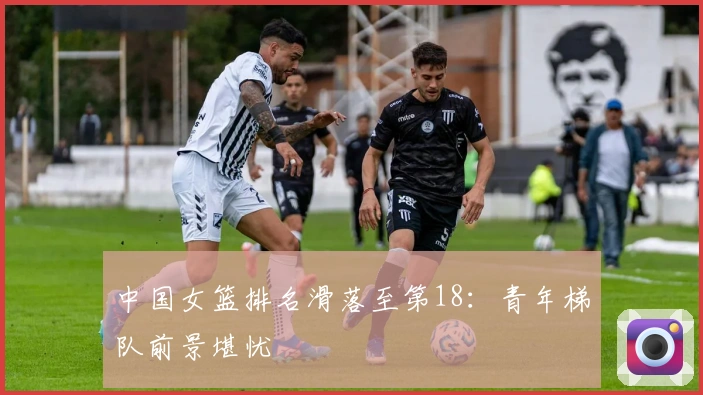 中国女篮排名滑落至第18：青年梯队前景堪忧