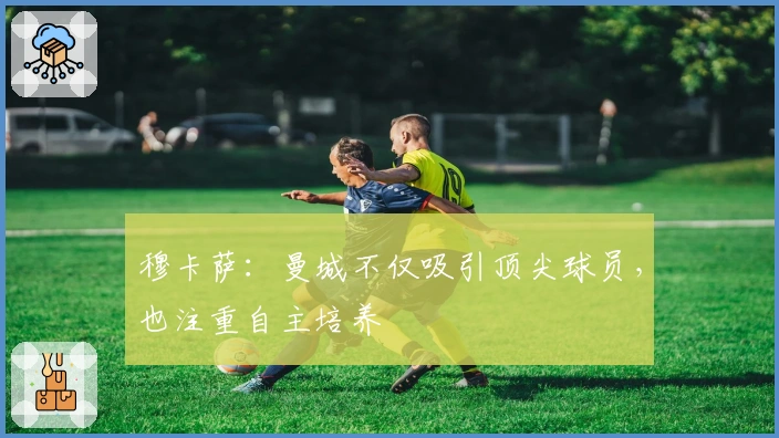 穆卡萨:曼城不仅吸引顶尖球员,也注重自主培养