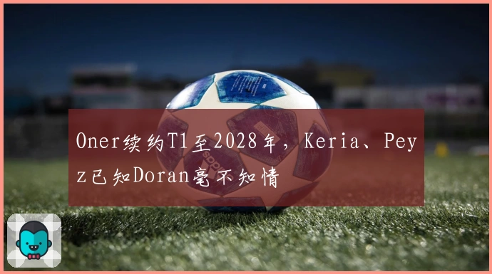 Oner续约T1至2028年,Keria、Peyz已知Doran毫不知情