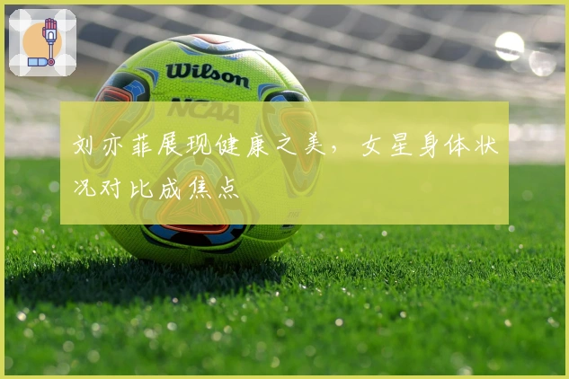 刘亦菲展现健康之美，女星身体状况对比成焦点