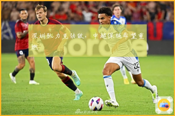 深圳队力克劲敌，中超保级希望重燃