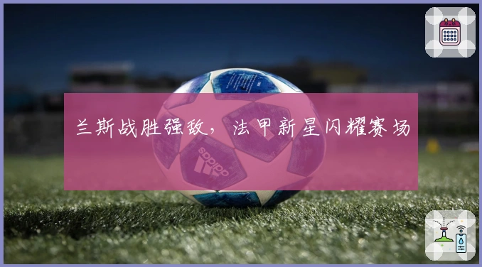 兰斯战胜强敌，法甲新星闪耀赛场